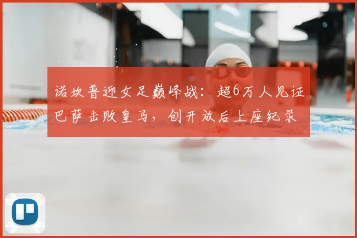 诺坎普迎女足巅峰战：超6万人见证巴萨击败皇马，创开放后上座纪录