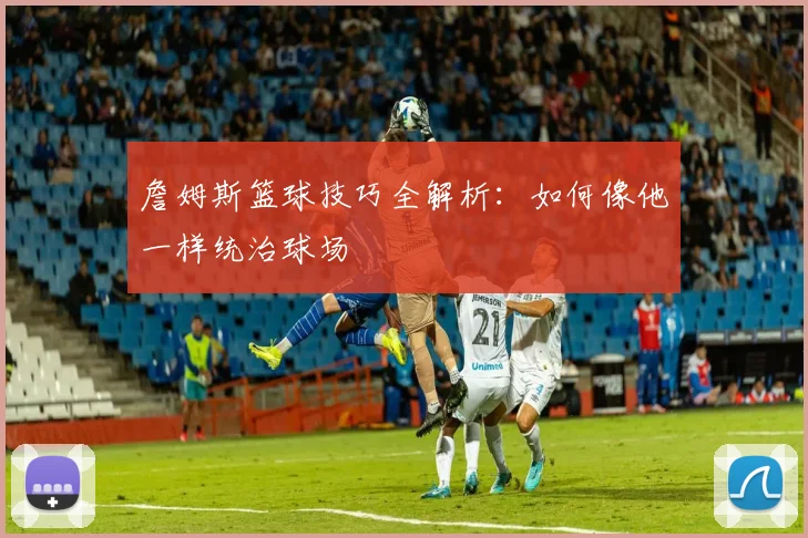 詹姆斯篮球技巧全解析:如何像他一样统治球场