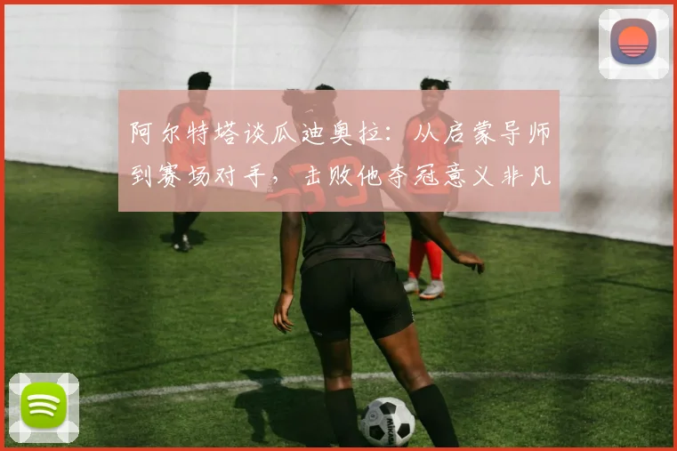 阿尔特塔谈瓜迪奥拉：从启蒙导师到赛场对手，击败他夺冠意义非凡