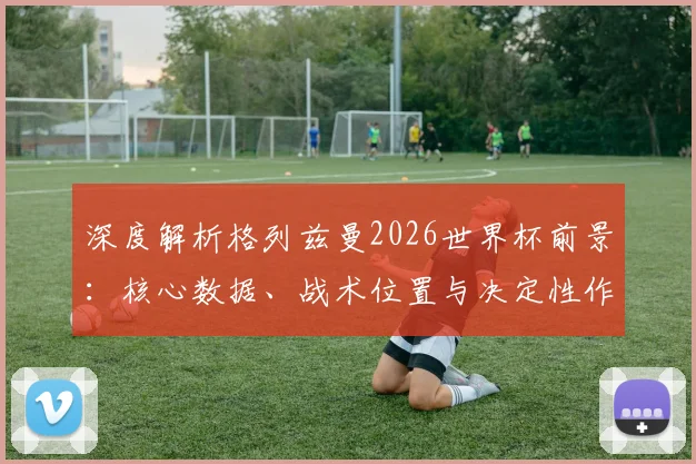 深度解析格列兹曼2026世界杯前景：核心数据、战术位置与决定性作用分析