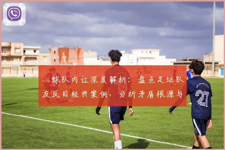 __球队内讧深度解析：盘点足坛队友反目经典案例，分析矛盾根源与球队影响__