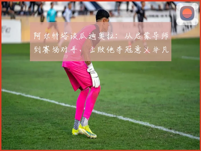 阿尔特塔谈瓜迪奥拉：从启蒙导师到赛场对手，击败他夺冠意义非凡