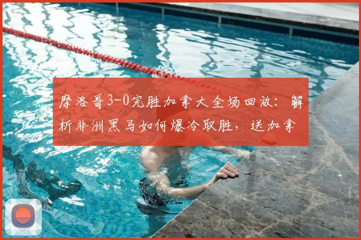 摩洛哥3-0完胜加拿大全场回放：解析非洲黑马如何爆冷取胜，送加拿大出局