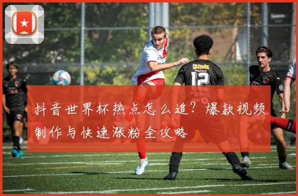 抖音世界杯热点怎么追？爆款视频制作与快速涨粉全攻略