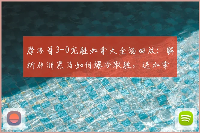 摩洛哥3-0完胜加拿大全场回放：解析非洲黑马如何爆冷取胜，送加拿大出局