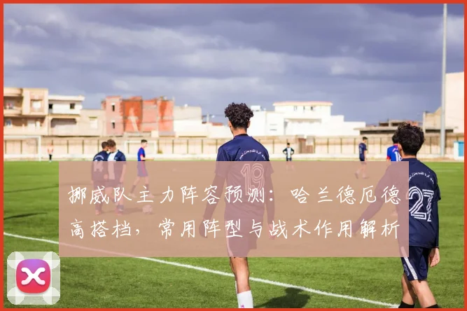 挪威队主力阵容预测：哈兰德厄德高搭档，常用阵型与战术作用解析