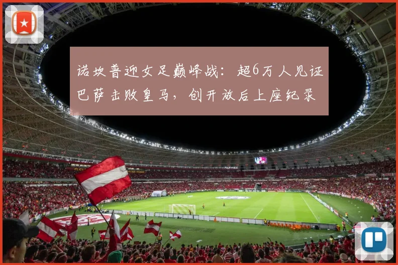 诺坎普迎女足巅峰战:超6万人见证巴萨击败皇马,创开放后上座纪录