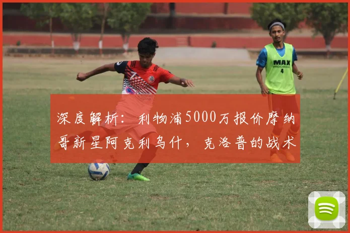 深度解析：利物浦5000万报价摩纳哥新星阿克利乌什，克洛普的战术考量是什么？